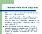 Sífilis primária (cancro duro): Penicilina G Benzatina UI, IM, dose única; Sífilis secundária (lesões cutâneas não ulceradas) e Sífilis latente recente (com menos de 1 ano de evolução): Penicilina G Benzatina UI, IM, repetindo a mesma dose uma semana depois. Dose total: UI. Sífilis terciária ou sífilis com mais de 1 ano de evolução ou com duração ignorada: Penicilina G Benzatina UI, IM, em 3 aplicações, com intervalo de 1 semana as aplicações. Dose total: UI.